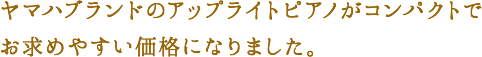 ヤマハブランドのアップライトピアノがコンパクトでお求めやすい価格になりました。