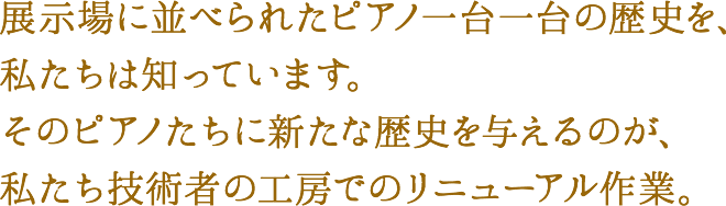 展示場に並べられたピアノ一台一台の歴史を、私たちは知っています。そのピアノたちに新たな歴史を与えるのが、私たち技術者の工房でのリニューアル作業。