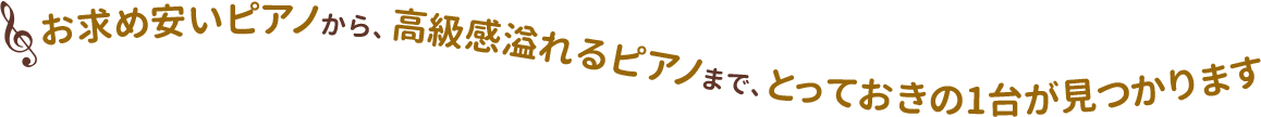 お求めやすいピアノから、高級感溢れるピアノまで、 とっておきの1台が見つかります